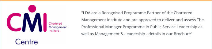 "LDA are a Recognised Programme Partner of the Chartered Management Institute and are approved to deliver and assess The Professional Manager Programme in Public Service Leadership as well as Management & Leadership - details in our Brochure"